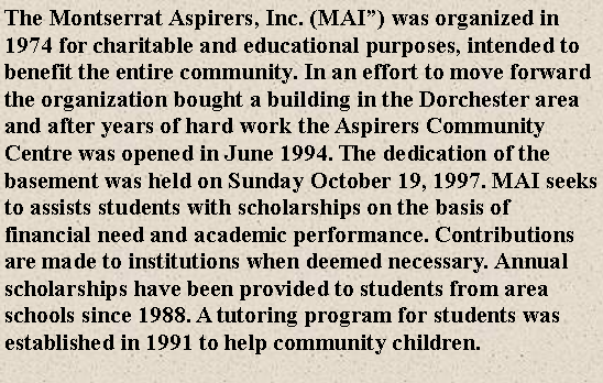 Text Box: The Montserrat Aspirers, Inc. (MAI�) was organized in 1974 for charitable and educational purposes, intended to benefit the entire community. In an effort to move forward the organization bought a building in the Dorchester area and after years of hard work the Aspirers Community Centre was opened in June 1994. The dedication of the basement was held on Sunday October 19, 1997. MAI seeks to assists students with scholarships on the basis of financial need and academic performance. Contributions are made to institutions when deemed necessary. Annual scholarships have been provided to students from area schools since 1988. A tutoring program for students was established in 1991 to help community children.